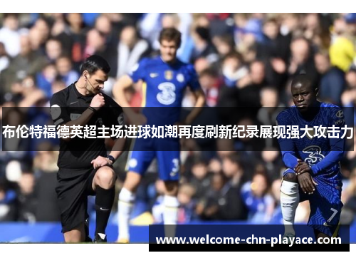 布伦特福德英超主场进球如潮再度刷新纪录展现强大攻击力