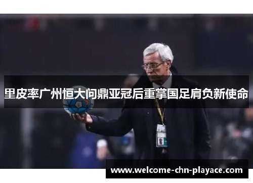 里皮率广州恒大问鼎亚冠后重掌国足肩负新使命