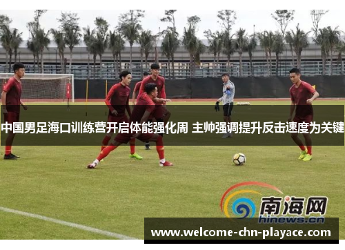 中国男足海口训练营开启体能强化周 主帅强调提升反击速度为关键