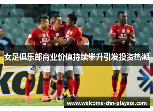 女足俱乐部商业价值持续攀升引发投资热潮