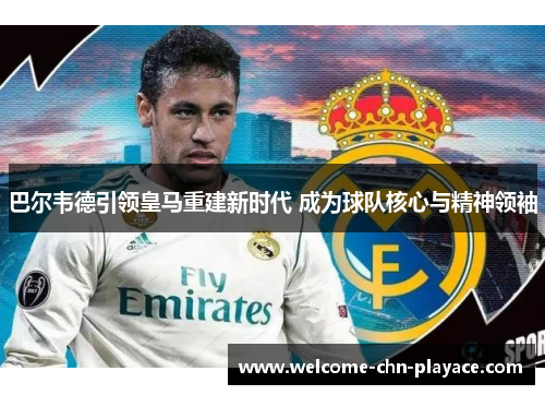 巴尔韦德引领皇马重建新时代 成为球队核心与精神领袖 巴尔韦德引领皇马重建新时代 成为球队核心与精神领袖